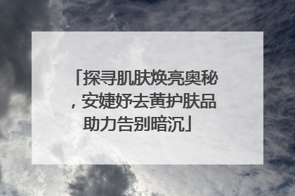 探寻肌肤焕亮奥秘，安婕妤去黄护肤品助力告别暗沉