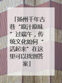 扬州千年古巷“原汁原味”过端午，传统文化如何“活起来”在这里可以找到答案