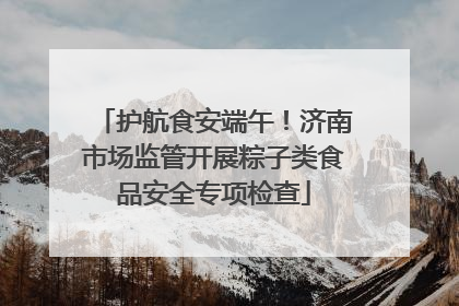 护航食安端午！济南市场监管开展粽子类食品安全专项检查