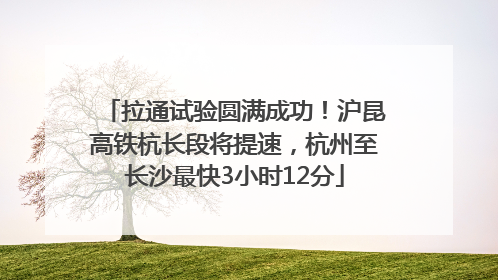 拉通试验圆满成功！沪昆高铁杭长段将提速，杭州至长沙最快3小时12分