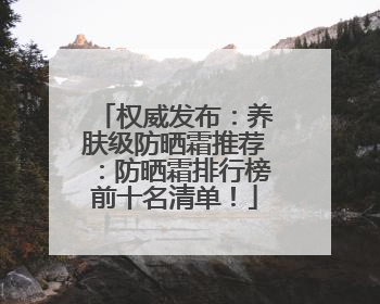 权威发布:养肤级防晒霜推荐:防晒霜排行榜前十名清单!