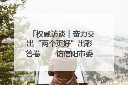 权威访谈｜奋力交出“两个更好”出彩答卷——访信阳市委书记蔡松涛