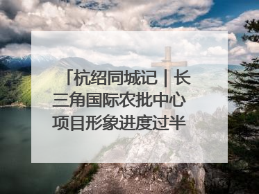 杭绍同城记｜长三角国际农批中心项目形象进度过半，华东“菜篮子”建设加码提速！