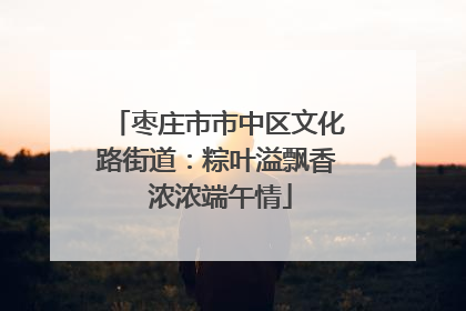 枣庄市市中区文化路街道：粽叶溢飘香 浓浓端午情