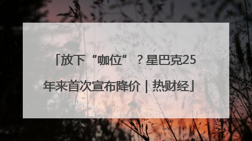放下“咖位”？星巴克25年来首次宣布降价｜热财经
