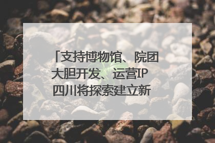 支持博物馆、院团大胆开发、运营IP 四川将探索建立新的收入分配激励机制｜新闻发布最前线