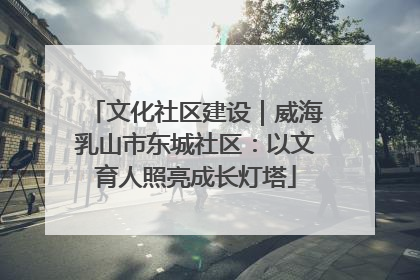 文化社区建设｜威海乳山市东城社区：以文育人照亮成长灯塔