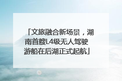 文旅融合新场景，湖南首艘L4级无人驾驶游船在后湖正式起航