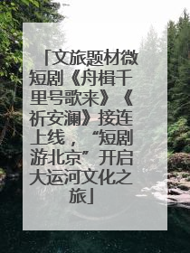 文旅题材微短剧《舟楫千里号歌来》《祈安澜》接连上线，“短剧游北京”开启大运河文化之旅