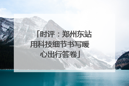 时评：郑州东站用科技细节书写暖心出行答卷
