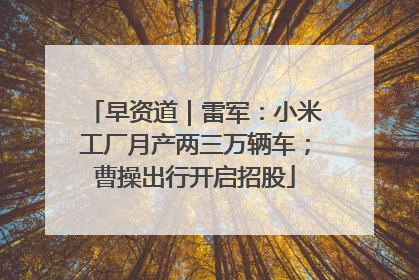 早资道｜雷军：小米工厂月产两三万辆车；曹操出行开启招股