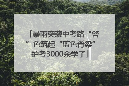 暴雨突袭中考路“警”色筑起“蓝色脊梁”护考3000余学子