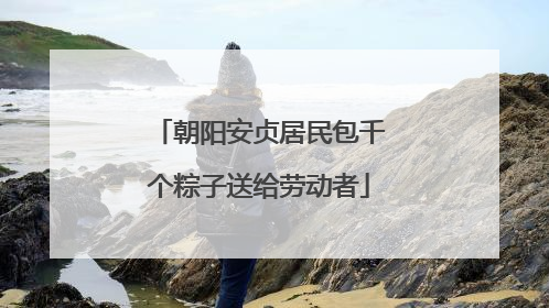 朝阳安贞居民包千个粽子送给劳动者