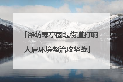 潍坊寒亭固堤街道打响人居环境整治攻坚战