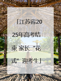 江苏省2025年高考结束 家长“花式”迎考生