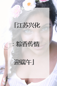 江苏兴化：粽香传情迎端午