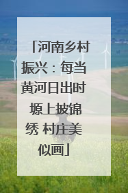 河南乡村振兴：每当黄河日出时 塬上披锦绣 村庄美似画
