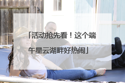 活动抢先看！这个端午星云湖畔好热闹