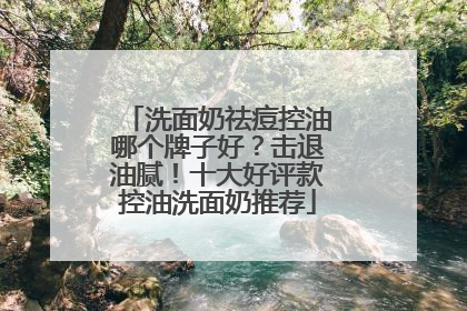 洗面奶祛痘控油哪个牌子好？击退油腻！十大好评款控油洗面奶推荐