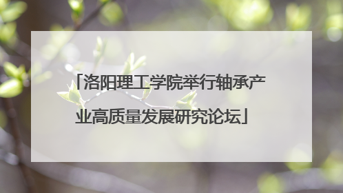 洛阳理工学院举行轴承产业高质量发展研究论坛