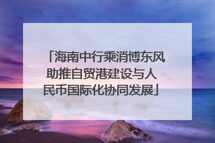 海南中行乘消博东风 助推自贸港建设与人民币国际化协同发展