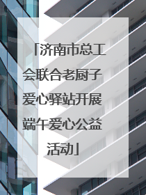 济南市总工会联合老厨子爱心驿站开展端午爱心公益活动