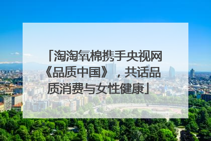 淘淘氧棉携手央视网《品质中国》，共话品质消费与女性健康