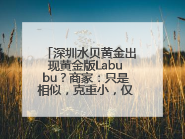 深圳水贝黄金出现黄金版Labubu？商家：只是相似，克重小，仅需几百元