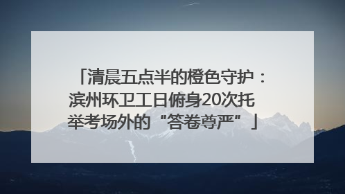 清晨五点半的橙色守护：滨州环卫工日俯身20次托举考场外的“答卷尊严”