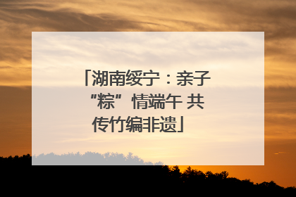 湖南绥宁：亲子“粽”情端午 共传竹编非遗