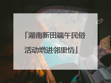 湖南新田端午民俗活动增进邻里情