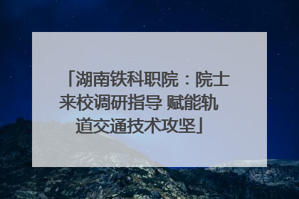 湖南铁科职院：院士来校调研指导 赋能轨道交通技术攻坚