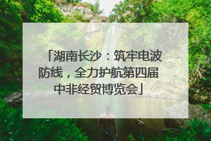 湖南长沙：筑牢电波防线，全力护航第四届中非经贸博览会