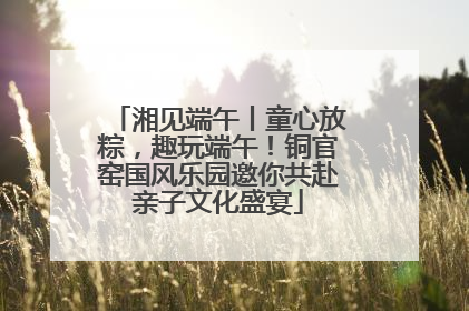 湘见端午丨童心放粽，趣玩端午！铜官窑国风乐园邀你共赴亲子文化盛宴