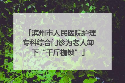 滨州市人民医院护理专科综合门诊为老人卸下“千斤枷锁”