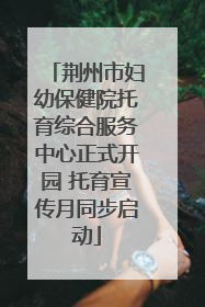 荆州市妇幼保健院托育综合服务中心正式开园 托育宣传月同步启动