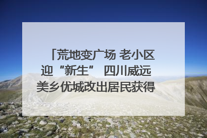 荒地变广场 老小区迎“新生” 四川威远美乡优城改出居民获得感｜万千气象看四川