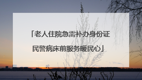 老人住院急需补办身份证 民警病床前服务暖民心