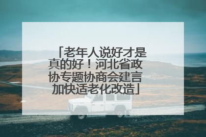 老年人说好才是真的好！河北省政协专题协商会建言加快适老化改造