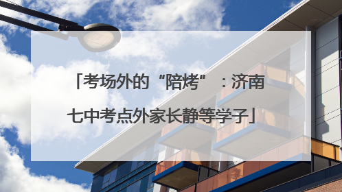 考场外的“陪烤”：济南七中考点外家长静等学子