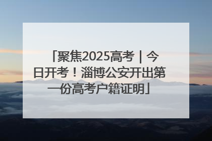 聚焦2025高考｜今日开考！淄博公安开出第一份高考户籍证明