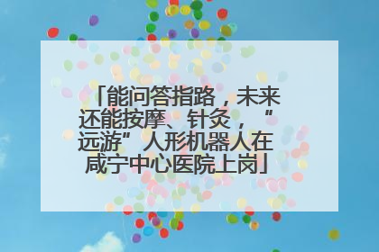 能问答指路，未来还能按摩、针灸，“远游”人形机器人在咸宁中心医院上岗