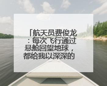航天员费俊龙：每次飞行通过悬舱回望地球，都给我以深深的震撼