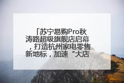 苏宁易购Pro秋涛路超级旗舰店启幕，打造杭州家电零售新地标，加速“大店攻略”全省布局