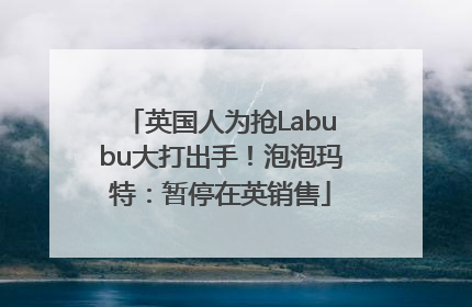英国人为抢Labubu大打出手！泡泡玛特：暂停在英销售