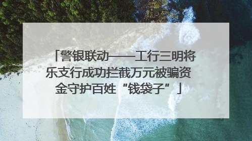 警银联动——工行三明将乐支行成功拦截万元被骗资金守护百姓“钱袋子”