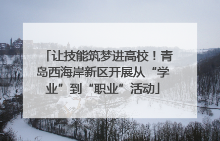 让技能筑梦进高校！青岛西海岸新区开展从“学业”到“职业”活动
