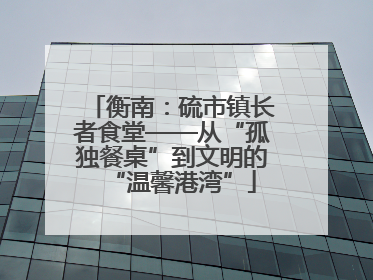 衡南：硫市镇长者食堂——从“孤独餐桌”到文明的“温馨港湾”
