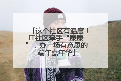 这个社区有温度！IT社区牵手“康康”，办一场有意思的端午嘉年华