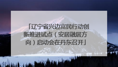 辽宁省兴边富民行动创新推进试点（安居融居方向）启动会在丹东召开
